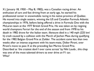 X ( January 18, 1950 – May 8, 1982), was a Canadian racing driver. An enthusiast of cars and fast driving from an early age, he started his professional career in snowmobile racing in his native province of Quebec. He moved into single seaters, winning the US and Canadian Formula Atlantic championships in 1976, before being offered a drive in Formula One with the McLaren team at the 1977 British Grand Prix. He was taken on by reigning world champions Ferrari for the end of the season and from 1978 to his death in 1982 drove for the Italian team. illeneuve died in a 140 mph (225 km/h) crash caused by a collision with the March of Jochen Mass during qualifying for the 1982 Belgian Grand Prix at Zolder. The accident came less than two weeks after an intense argument with his team-mate, Didier Pironi, over Pironi's move to pass X at the preceding San Marino Grand Prix. Described as ‘the craziest devil I ever came across’ by Niki Lauda , this chap was one of the most talented drivers to ever drive an F1 car. Who? 