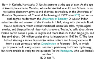 Born in Karkala, Karnataka, X lost his parents at the age of two. At the age of twelve, he came to Mumbai, where he studied in an Orient School. Later he studied chemistry, physics and chemical technology at the University of Bombay Department of Chemical Technology (UDCT now  ICT ) and was a dual degree holder from the  University of Bombay . X was an Indian educationalist and creator of the Y series in 1967, along with the India Book House publishers, which retold traditional Indian folk tales, mythological stories, and biographies of historical characters. Today, Y, sells about three million comic books a year, in English and more than 20 Indian languages, and has sold about 100 million copies since its inception in 1967 by X. The idea behind starting a series devoted to Indian culture and history came to X from a quiz contest aired on  Doordarshan  in February 1967, in which participants could easily answer questions pertaining to Greek mythology, but were unable to reply to the question "In the  Ramayana , who was Rama's mother? ID X and Y. 