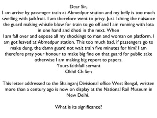 Dear Sir, I am arrive by passenger train at Abmedpur station and my belly is too much swelling with jackfruit. I am therefore went to privy. Just I doing the nuisance the guard making whistle blow for train to go off and I am running with lota in one hand and dhoti in the next. When I am fall over and expose all my shockings to man and woman on platform. I am got leaved at Abmedpur station. This too much bad, if passengers go to make dung, the damn guard not wait train five minutes for him? I am therefore pray your honour to make big fine on that guard for public sake otherwise I am making big report to papers. Yours faithfull servant Okhil Ch Sen   This letter addressed to the Shainganj Divisional office West Bengal, written more than a century ago is now on display at the National Rail Museum in New Delhi.  What is its significance? 