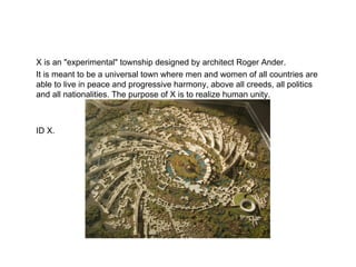 X is an "experimental" township designed by architect Roger Ander. It is meant to be a universal town where men and women of all countries are able to live in peace and progressive harmony, above all creeds, all politics and all nationalities. The purpose of X is to realize human unity.  ID X. 
