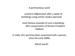 A portmanteau word  coined in Afghanistan after a spate of bombings using similar modus operandi most famous example of such a bombing: 2011 assassination of former President Rabbani In India, this word has been associated with a person, since the early 2000s  Which word? 