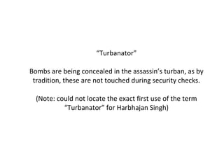 “ Turbanator” Bombs are being concealed in the assassin’s turban, as by tradition, these are not touched during security checks. (Note: could not locate the exact first use of the term “Turbanator” for Harbhajan Singh) 