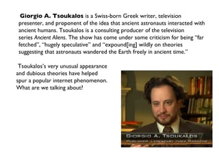 Giorgio A. Tsoukalos  is a Swiss-born Greek writer, television presenter, and proponent of the idea that ancient astronauts interacted with ancient humans. Tsoukalos is a consulting producer of the television series  Ancient Aliens . The show has come under some criticism for being “far fetched”, “hugely speculative” and “expound[ing] wildly on theories suggesting that astronauts wandered the Earth freely in ancient time.” Tsoukalos’s very unusual appearance  and dubious theories have helped  spur a popular internet phenomenon. What are we talking about? 