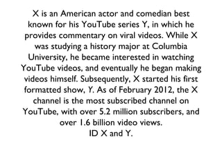 X is an American actor and comedian best known for his YouTube series Y, in which he provides commentary on viral videos. While X was studying a history major at Columbia University, he became interested in watching YouTube videos, and eventually he began making videos himself. Subsequently, X started his first formatted show,  Y . As of February 2012, the X channel is the most subscribed channel on YouTube, with over 5.2 million subscribers, and over 1.6 billion video views. ID X and Y. 