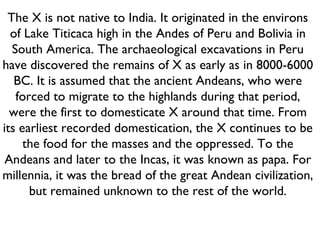 The X is not native to India. It originated in the environs of Lake Titicaca high in the Andes of Peru and Bolivia in South America. The archaeological excavations in Peru have discovered the remains of X as early as in 8000-6000 BC. It is assumed that the ancient Andeans, who were forced to migrate to the highlands during that period, were the first to domesticate X around that time. From its earliest recorded domestication, the X continues to be the food for the masses and the oppressed. To the Andeans and later to the Incas, it was known as papa. For millennia, it was the bread of the great Andean civilization, but remained unknown to the rest of the world. 