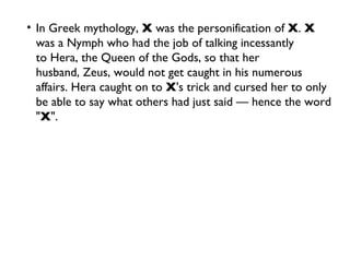 In Greek mythology,  X  was the personification of  X .  X  was a Nymph who had the job of talking incessantly to Hera, the Queen of the Gods, so that her husband, Zeus, would not get caught in his numerous affairs. Hera caught on to  X 's trick and cursed her to only be able to say what others had just said — hence the word " X ". 