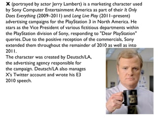 X  (portrayed by actor Jerry Lambert) is a marketing character used by Sony Computer Entertainment America as part of their  It Only Does Everything  (2009–2011) and  Long Live Play  (2011–present) advertising campaigns for the PlayStation 3 in North America. He stars as the Vice President of various fictitious departments within the PlayStation division of Sony, responding to "Dear PlayStation" queries.   Due to the positive reception of the commercials, Sony extended them throughout the remainder of 2010 as well as into 2011.  The character was created by Deutsch/LA,  the advertising agency responsible for  the campaign. Deutsch/LA also manages  X's Twitter account and wrote his E3 2010 speech. 