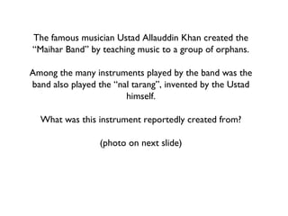 The famous musician Ustad Allauddin Khan created the “Maihar Band” by teaching music to a group of orphans. Among the many instruments played by the band was the band also played the “nal tarang”, invented by the Ustad himself. What was this instrument reportedly created from? (photo on next slide) 