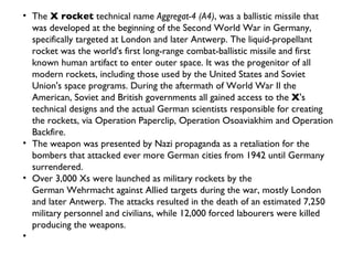 The  X rocket  technical name  Aggregat-4 (A4) , was a ballistic missile that was developed at the beginning of the Second World War in Germany, specifically targeted at London and later Antwerp. The liquid-propellant rocket was the world's first long-range combat-ballistic missile and first known human artifact to enter outer space. It was the progenitor of all modern rockets, including those used by the United States and Soviet Union's space programs. During the aftermath of World War II the American, Soviet and British governments all gained access to the  X 's technical designs and the actual German scientists responsible for creating the rockets, via Operation Paperclip, Operation Osoaviakhim and Operation Backfire. The weapon was presented by Nazi propaganda as a retaliation for the bombers that attacked ever more German cities from 1942 until Germany surrendered. Over 3,000 Xs were launched as military rockets by the German Wehrmacht against Allied targets during the war, mostly London and later Antwerp. The attacks resulted in the death of an estimated 7,250 military personnel and civilians, while 12,000 forced labourers were killed producing the weapons. 
