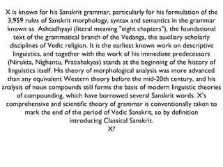 X is known for his Sanskrit grammar, particularly for his formulation of the 3,959 rules of Sanskrit morphology, syntax and semantics in the grammar known as    Ashtadhyayi (literal meaning "eight chapters"), the foundational text of the grammatical branch of the Vedanga, the auxiliary scholarly disciplines of Vedic religion. It is the earliest known work on descriptive linguistics, and together with the work of his immediate predecessors (Nirukta, Nighantu, Pratishakyas) stands at the beginning of the history of linguistics itself. His theory of morphological analysis was more advanced than any equivalent Western theory before the mid-20th century, and his analysis of noun compounds still forms the basis of modern linguistic theories of compounding, which have borrowed several Sanskrit words. X’s comprehensive and scientific theory of grammar is conventionally taken to mark the end of the period of Vedic Sanskrit, so by definition introducing Classical Sanskrit. X? 