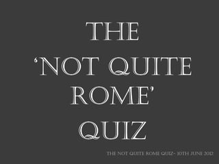 THE
‘NOT QUITE
  ROME’
   QUIZ
    THE NOT QUITE ROME QUIZ- 10th June 2012
 