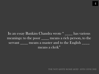 4




In an essay Bankim Chandra wrote ― ____ has various
meanings: to the poor ____ means a rich person, to the
servant ____ means a master and to the English ____
                   means a clerk‖




                          THE NOT QUITE ROME QUIZ- 10th June 2012
 