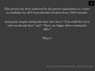 5
This person has been endorsed by his parent organization as a writer
 in candidate for all US presidential elections from 1956 onwards.

Among his slogans during this time have been ― You could do worse
 and you already have‖ and ― There are bigger idiots running for
                              office‖

                              Who??




                                 THE NOT QUITE ROME QUIZ- 10th June 2012
 