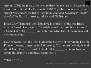 8
Around 2001, the phrase was used to describe the tactics of Argentine
team Estudiantes de La Plata in the 1968 Copa Intercontinental game
against Manchester United in their book Fear and Loathing in World
Football by Gary Armstrong and Richard Giulianotti

Johan Cruyff famously used it in 2002 in criticism of the way Brazil
won the World Cup, stating: "Brazil deserved their win but they aren‘t
a team. They play         and only took advantage of the mistakes of
their opponents.―

Cesc Fabregas used the term to describe the style of play in the English
Premier League, sometime in 2006 stating: "Teams just defend, defend
and defend, they try to waste time. I call it ‗    ‗ - but we have to
accept this happens and break teams down.―

What term???
                                  THE NOT QUITE ROME QUIZ- 10th June 2012
 