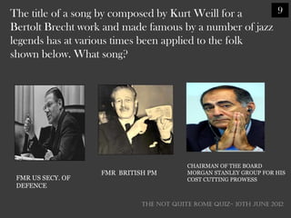 The title of a song by composed by Kurt Weill for a     9
Bertolt Brecht work and made famous by a number of jazz
legends has at various times been applied to the folk
shown below. What song?




                                         CHAIRMAN OF THE BOARD
                   FMR BRITISH PM        MORGAN STANLEY GROUP FOR HIS
 FMR US SECY. OF                         COST CUTTING PROWESS
 DEFENCE

                             THE NOT QUITE ROME QUIZ- 10th June 2012
 