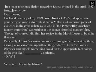 10
 In a letter to science fiction magazine Locus, printed in the April 1987
issue, Jeter wrote:
Dear Locus,
Enclosed is a copy of my 1979 novel Morlock Night; I'd appreciate
your being so good as to route it Faren Miller, as it's a prime piece of
evidence in the great debate as to who in "the Powers/Blaylock/Jeter
fantasy triumvirate" was writing in the "gonzo-historical manner" first.
Though of course, I did find her review in the March Locus to be quite
flattering.
Personally, I think Victorian fantasies are going to be the next big thing,
as long as we can come up with a fitting collective term for Powers,
Blaylock and myself. Something based on the appropriate technology
of the era; like ―__________", perhaps...
—K.W. J

What term fills in the blanks?
                                   THE NOT QUITE ROME QUIZ- 10th June 2012
 