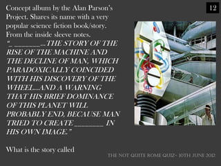 Concept album by the Alan Parson‘s                                    12
Project. Shares its name with a very
popular science fiction book/story.
From the inside sleeve notes.
―_ _______...THE STORY OF THE
RISE OF THE MACHINE AND
THE DECLINE OF MAN, WHICH
PARADOXICALLY COINCIDED
WITH HIS DISCOVERY OF THE
WHEEL...AND A WARNING
THAT HIS BRIEF DOMINANCE
OF THIS PLANET WILL
PROBABLY END, BECAUSE MAN
TRIED TO CREATE ________ IN
HIS OWN IMAGE.‖

What is the story called
                                  THE NOT QUITE ROME QUIZ- 10th June 2012
 