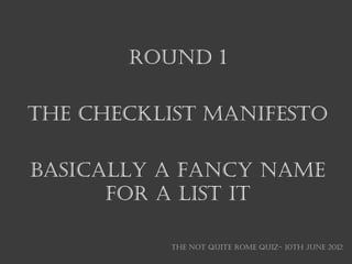 ROUND 1

THE CHECKLIST MANIFESTO

BASICALLY A FANCY NAME
      FOR A LIST IT

           THE NOT QUITE ROME QUIZ- 10th June 2012
 