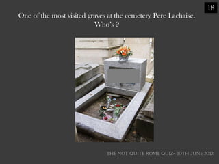 18
One of the most visited graves at the cemetery Pere Lachaise.
                          Who‘s ?




                              THE NOT QUITE ROME QUIZ- 10th June 2012
 
