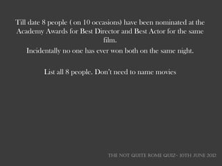 Till date 8 people ( on 10 occasions) have been nominated at the
Academy Awards for Best Director and Best Actor for the same
                              film.
    Incidentally no one has ever won both on the same night.

         List all 8 people. Don‘t need to name movies




                               THE NOT QUITE ROME QUIZ- 10th June 2012
 