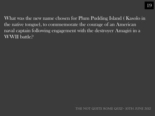 19

What was the new name chosen for Plum Pudding Island ( Kasolo in
the native tongue), to commemorate the courage of an American
naval captain following engagement with the destroyer Amagiri in a
WWII battle?




                                 THE NOT QUITE ROME QUIZ- 10th June 2012
 