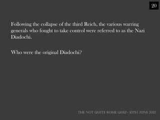 20


Following the collapse of the third Reich, the various warring
generals who fought to take control were referred to as the Nazi
Diadochi.

Who were the original Diadochi?




                                THE NOT QUITE ROME QUIZ- 10th June 2012
 