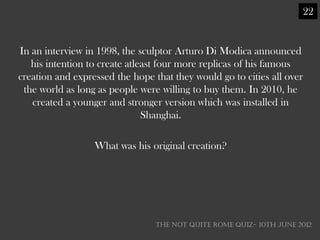22


In an interview in 1998, the sculptor Arturo Di Modica announced
   his intention to create atleast four more replicas of his famous
creation and expressed the hope that they would go to cities all over
 the world as long as people were willing to buy them. In 2010, he
   created a younger and stronger version which was installed in
                               Shanghai.

                  What was his original creation?




                                 THE NOT QUITE ROME QUIZ- 10th June 2012
 