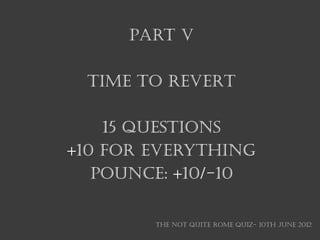 Part V

 TIME TO REVERT

    15 questions
+10 for everything
   Pounce: +10/-10


        THE NOT QUITE ROME QUIZ- 10th June 2012
 