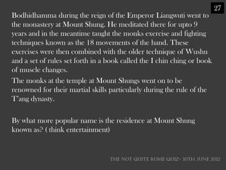 27
Bodhidhamma during the reign of the Emperor Liangwuti went to
the monastery at Mount Shung. He meditated there for upto 9
years and in the meantime taught the monks exercise and fighting
techniques known as the 18 movements of the hand. These
exercises were then combined with the older technique of Wushu
and a set of rules set forth in a book called the I chin ching or book
of muscle changes.
The monks at the temple at Mount Shungs went on to be
renowned for their martial skills particularly during the rule of the
T‘ang dynasty.

By what more popular name is the residence at Mount Shung
known as? ( think entertainment)


                                  THE NOT QUITE ROME QUIZ- 10th June 2012
 