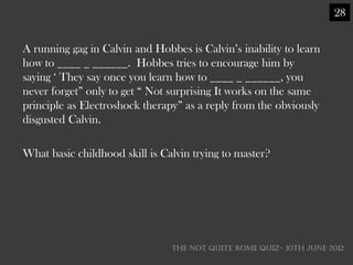 28


A running gag in Calvin and Hobbes is Calvin‘s inability to learn
how to ____ _ ______. Hobbes tries to encourage him by
saying ‗ They say once you learn how to ____ _ ______, you
never forget‖ only to get ― Not surprising It works on the same
principle as Electroshock therapy‖ as a reply from the obviously
disgusted Calvin.

What basic childhood skill is Calvin trying to master?




                                THE NOT QUITE ROME QUIZ- 10th June 2012
 