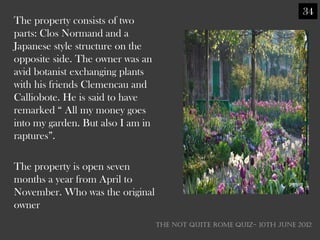 34
The property consists of two
parts: Clos Normand and a
Japanese style structure on the
opposite side. The owner was an
avid botanist exchanging plants
with his friends Clemencau and
Calliobote. He is said to have
remarked ― All my money goes
into my garden. But also I am in
raptures‖.

The property is open seven
months a year from April to
November. Who was the original
owner
                                   THE NOT QUITE ROME QUIZ- 10th June 2012
 