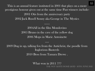 35
  This is an annual feature instituted in 2001 that plays on a more
prestigious honour given out at the same time Past winners include-
                2001 Otis from the anniversary party
         2002 Jack Rusell Sonny aka George in The Mystics
                                 …….
                   2004All in the film Mondovino
              2005 Bruno in the cave of the yellow dog
                   2006 Mops in Marie Antoinette
                                  …..
 2009 Dug in up, talking fox from the Antichrist, the poodle from
                         Inglorious Basterds
                  2010 Boss from Tamara Drewe .

                      What won in 2011 ???
                                THE NOT QUITE ROME QUIZ- 10th June 2012
 