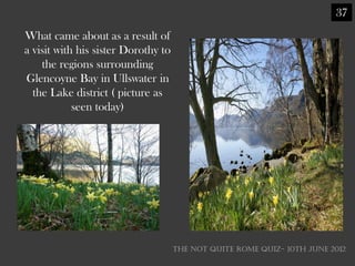 37
What came about as a result of
a visit with his sister Dorothy to
    the regions surrounding
Glencoyne Bay in Ullswater in
  the Lake district ( picture as
            seen today)




                                     THE NOT QUITE ROME QUIZ- 10th June 2012
 