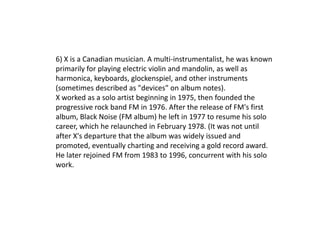 6) X is a Canadian musician. A multi-instrumentalist, he was known
primarily for playing electric violin and mandolin, as well as
harmonica, keyboards, glockenspiel, and other instruments
(sometimes described as "devices" on album notes).
X worked as a solo artist beginning in 1975, then founded the
progressive rock band FM in 1976. After the release of FM's first
album, Black Noise (FM album) he left in 1977 to resume his solo
career, which he relaunched in February 1978. (It was not until
after X's departure that the album was widely issued and
promoted, eventually charting and receiving a gold record award.
He later rejoined FM from 1983 to 1996, concurrent with his solo
work.
 