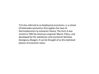 7) X also referred to as biophysical economics, is a school
of heterodox economics that applies the laws of
thermodynamics to economic theory. The term X was
coined in 1962 by American engineer Myron Tribus, and
developed by the statistician and economist Nicholas
Georgescu-Roegen. X can be thought of as the statistical
physics of economic value.
 