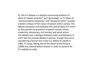 9) The X-Y debate is a dispute concerning whether X's
ideas of "power analytics" and "genealogy" or Y's ideas of
"communicative rationality" and "discourse ethics" provide
a better critique of the nature of power within society. The
debate compares and evaluates the central ideas of Y and X
as they pertain to questions of power, reason, ethics,
modernity, democracy, civil society, and social action.
The debate was a dialogue between texts and followers; X
and Y did not actually debate in person, though they were
considering a formal one in the U.S. before X's death in
1984. Y‘s essay, Taking Aim at the Heart of the Present
(1984) was altered before release in order to account for
X's inability to reply.
 