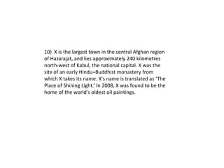 10) X is the largest town in the central Afghan region
of Hazarajat, and lies approximately 240 kilometres
north-west of Kabul, the national capital. X was the
site of an early Hindu–Buddhist monastery from
which X takes its name. X's name is translated as ‘The
Place of Shining Light.’ In 2008, X was found to be the
home of the world's oldest oil paintings.
 