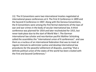 11) The X Conventions were two international treaties negotiated at
international peace conferences at X. The First X Conference in 1899 and
the Second X Conference in 1907. Along with the Geneva Conventions,
the X Conventions were among the first formal statements of the laws of
war and war crimes in the body of secular international law. A third
conference was planned for 1914 and later rescheduled for 1915, but
never took place due to the start of World War I. The German
international law scholar and neo-Kantian pacifist Walther Schücking
called the assemblies the "international union of X conferences". and saw
them as a nucleus of an international federation that was to meet at
regular intervals to administer justice and develop international law
procedures for the peaceful settlement of disputes, asserting "that a
definite political union of the states of the world has been created with
the First and Second Conferences."
 