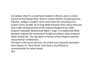 12) Jalalpur Sharif is a small town located in Jhelum, and is a Union
Council of Pind Dadan Khan Tehsil in Jhelum District, Punjab province,
Pakistan. Jalalpur’s modern name came from the renaming of its
ancient name, Girjakh, by its king Malik Darwesh Khan Janjua who was
also a high ranking General of the Imperial Mughal Army under
Emperor Jalaluddin Muhammad Akbar’s reign. It is stated that Malik
Darwesh ordered the renaming of Girjakh to Jalalpur, when Emperor
Akbar visited him. This was done in honour of the Emperor and the
Janjua family's relationship.
The town is the burial site of X, one of the most colourful characters
from history; X’s “best friend” even built a city (Phalia) to
commemorate his valiant death.
Id X.
 