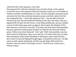 13) On the film's title sequence, X has said:
The sequence for Y did very important non-narrative things; in the original
script there was a title sequence that had Z buying a house out in the middle of
nowhere and then travelling back on a train. He was making his way back to the
unnamed city from the unnamed suburban sprawl, and that's where the title
was supposed to be—"insert title sequence here"—but we didn't have the
money to do that. We also lacked the feeling of John Doe, the villain, who just
appeared 90 minutes into the movie. It was oddly problematic, you just needed
a sense of what these guys were up against. Kyle Cooper, the designer of the
title sequence, came to me and said, "You know, you have these amazing books
that you spent tens of thousands of dollars to make for the John Doe interior
props. I'd like to see them featured." And I said, "Well, that would be neat, but
that's kind of a 2D glimpse. Figure out a way for it to involve John Doe, to show
that somewhere across town somebody is working on some really evil shit. I
don't want it to be just flipping through pages, as beautiful as they are." So Kyle
came up with a great storyboard, and then we got Angus Wall and Harris
Savides—Harris to shoot it and Angus to cut it—and the rest, as they say, is
internet history
 
