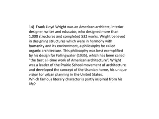 14) Frank Lloyd Wright was an American architect, interior
designer, writer and educator, who designed more than
1,000 structures and completed 532 works. Wright believed
in designing structures which were in harmony with
humanity and its environment, a philosophy he called
organic architecture. This philosophy was best exemplified
by his design for Fallingwater (1935), which has been called
"the best all-time work of American architecture“. Wright
was a leader of the Prairie School movement of architecture
and developed the concept of the Usonian home, his unique
vision for urban planning in the United States.
Which famous literary character is partly inspired from his
life?
 