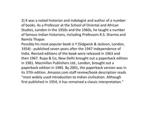 2) X was a noted historian and indologist and author of a number
of books. As a Professor at the School of Oriental and African
Studies, London in the 1950s and the 1960s, he taught a number
of famous Indian historians, including Professors R.S. Sharma and
Romila Thapar.
Possibly his most popular book is Y (Sidgwick & Jackson, London,
1954) - published seven years after the 1947 Independence of
India. Revised editions of the book were released in 1963 and
then 1967. Rupa & Co, New Delhi brought out a paperback edition
in 1981. Macmillan Publishers Ltd., London, brought out a
paperback edition in 1985. By 2001, the paperback version was in
its 37th edition. Amazon.com staff review/book description reads
"most widely used introduction to Indian civilization. Although
first published in 1954, it has remained a classic interpretation."
 