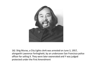 16) Shig Murao, a City Lights clerk was arrested on June 3, 1957,
alongwith Lawrence Ferlinghetti, by an undercover San Francisco police
officer for selling X. They were later exonerated and Y was judged
protected under the First Amendment
 