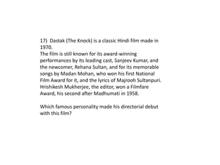 17) Dastak (The Knock) is a classic Hindi film made in
1970.
The film is still known for its award-winning
performances by its leading cast, Sanjeev Kumar, and
the newcomer, Rehana Sultan, and for its memorable
songs by Madan Mohan, who won his first National
Film Award for it, and the lyrics of Majrooh Sultanpuri.
Hrishikesh Mukherjee, the editor, won a Filmfare
Award, his second after Madhumati in 1958.

Which famous personality made his directorial debut
with this film?
 