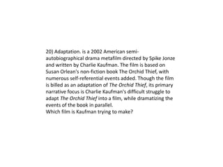 20) Adaptation. is a 2002 American semi-
autobiographical drama metafilm directed by Spike Jonze
and written by Charlie Kaufman. The film is based on
Susan Orlean's non-fiction book The Orchid Thief, with
numerous self-referential events added. Though the film
is billed as an adaptation of The Orchid Thief, its primary
narrative focus is Charlie Kaufman's difficult struggle to
adapt The Orchid Thief into a film, while dramatizing the
events of the book in parallel.
Which film is Kaufman trying to make?
 
