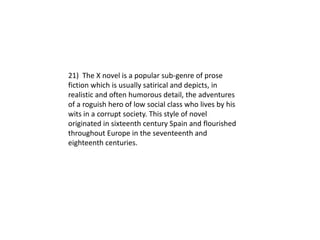 21) The X novel is a popular sub-genre of prose
fiction which is usually satirical and depicts, in
realistic and often humorous detail, the adventures
of a roguish hero of low social class who lives by his
wits in a corrupt society. This style of novel
originated in sixteenth century Spain and flourished
throughout Europe in the seventeenth and
eighteenth centuries.
 