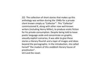 22) The collection of short stories that makes up this
anthology was written during the 1940s for a private
client known simply as "Collector"'. This "Collector"
commissioned X, along with other now well-known
writers (including Henry Miller), to produce erotic fiction
for his private consumption. Despite being told to leave
poetic language aside and concentrate on graphic,
sexually explicit scenarios, X was able to give these
stories a literary flourish and a layer of images and ideas
beyond the pornographic. In the introduction, she called
herself "the madam of this snobbish literary house of
prostitution".
Id X and the novel.
 