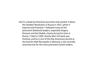 25) X is a book by American journalist and socialist Y about
    the October Revolution in Russia in 1917, which Y
    experienced firsthand. Y followed many of the
    prominent Bolshevik leaders, especially Grigory
    Zinoviev and Karl Radek, closely during his time in
    Russia. Y died in 1920, shortly after the book was
    finished, and he is one of the few Americans buried at
    the Kremlin Wall Necropolis in Moscow, a site normally
    reserved only for the most prominent Soviet leaders.
 