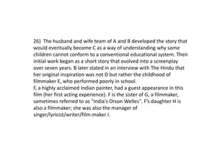 26) The husband and wife team of A and B developed the story that
would eventually become C as a way of understanding why some
children cannot conform to a conventional educational system. Their
initial work began as a short story that evolved into a screenplay
over seven years. B later stated in an interview with The Hindu that
her original inspiration was not D but rather the childhood of
filmmaker E, who performed poorly in school.
F, a highly acclaimed Indian painter, had a guest appearance in this
film (her first acting experience). F is the sister of G, a filmmaker,
sometimes referred to as "India's Orson Welles". F’s daughter H is
also a filmmaker; she was also the manager of
singer/lyricist/writer/film-maker I.
 