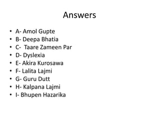 Answers
•   A- Amol Gupte
•   B- Deepa Bhatia
•   C- Taare Zameen Par
•   D- Dyslexia
•   E- Akira Kurosawa
•   F- Lalita Lajmi
•   G- Guru Dutt
•   H- Kalpana Lajmi
•   I- Bhupen Hazarika
 